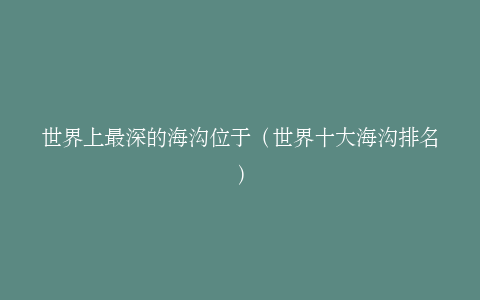 世界上最深的海沟位于（世界十大海沟排名）