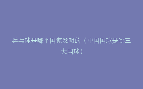 乒乓球是哪个国家发明的（中国国球是哪三大国球）