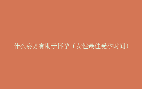 什么姿势有助于怀孕（女性最佳受孕时间）