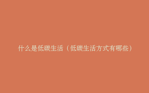 什么是低碳生活（低碳生活方式有哪些）