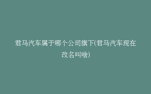 君马汽车属于哪个公司旗下(君马汽车现在改名叫啥)