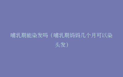哺乳期能染发吗（哺乳期妈妈几个月可以染头发）