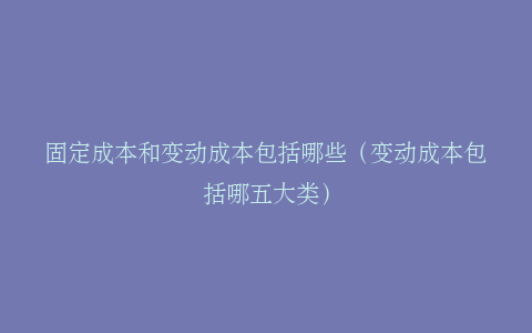 固定成本和变动成本包括哪些（变动成本包括哪五大类）
