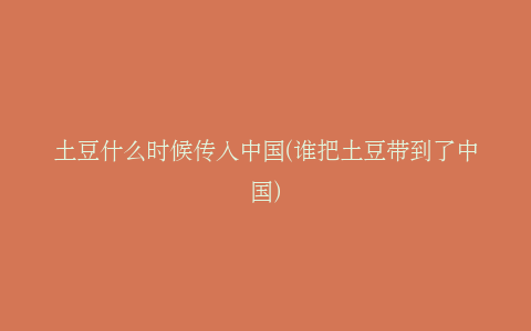 土豆什么时候传入中国(谁把土豆带到了中国)