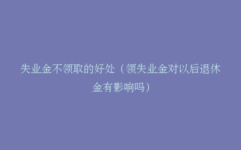 失业金不领取的好处（领失业金对以后退休金有影响吗）