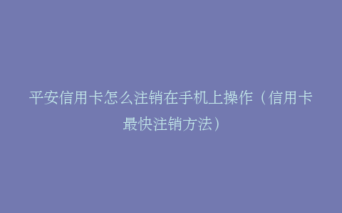 平安信用卡怎么注销在手机上操作（信用卡最快注销方法）