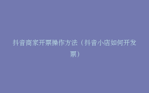 抖音商家开票操作方法（抖音小店如何开发票）