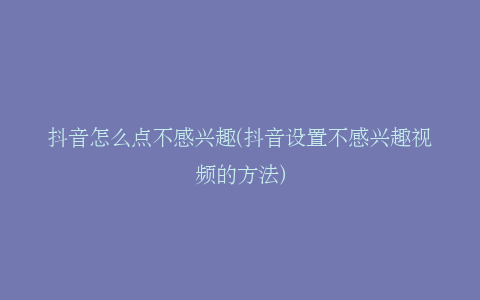 抖音怎么点不感兴趣(抖音设置不感兴趣视频的方法)