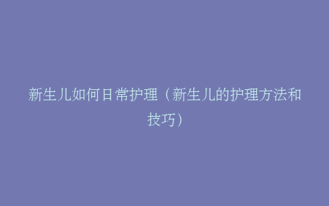 新生儿如何日常护理（新生儿的护理方法和技巧）