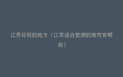 江苏好玩的地方（江苏适合旅游的城市有哪些）