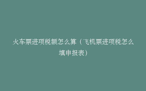 火车票进项税额怎么算（飞机票进项税怎么填申报表）