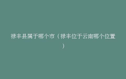 禄丰县属于哪个市（禄丰位于云南哪个位置）