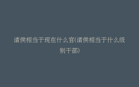 诸侯相当于现在什么官(诸侯相当于什么级别干部)