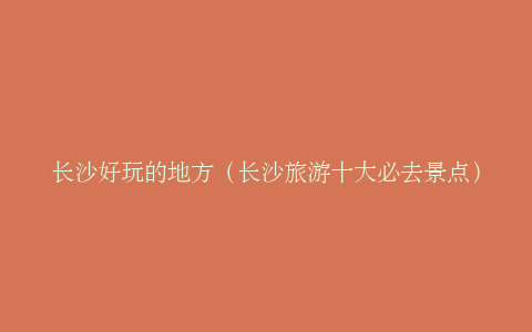长沙好玩的地方（长沙旅游十大必去景点）