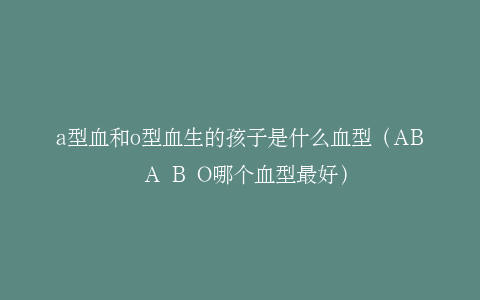 a型血和o型血生的孩子是什么血型（AB A B O哪个血型最好）