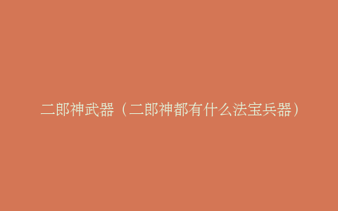 二郎神武器（二郎神都有什么法宝兵器）