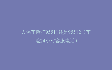 人保车险打95511还是95512（车险24小时客服电话）