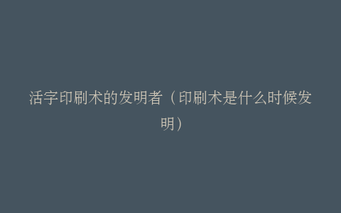活字印刷术的发明者（印刷术是什么时候发明）