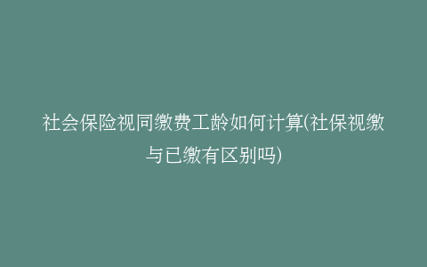 社会保险视同缴费工龄如何计算(社保视缴与已缴有区别吗)