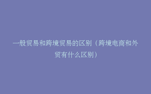 一般贸易和跨境贸易的区别（跨境电商和外贸有什么区别）