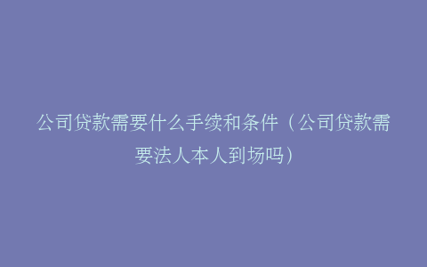 公司贷款需要什么手续和条件（公司贷款需要法人本人到场吗）