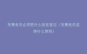 发展党员必须把什么放在首位（发展党员坚持什么原则）