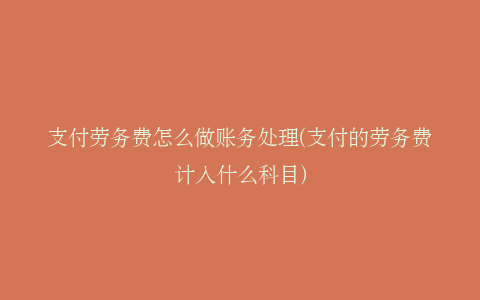 支付劳务费怎么做账务处理(支付的劳务费计入什么科目)